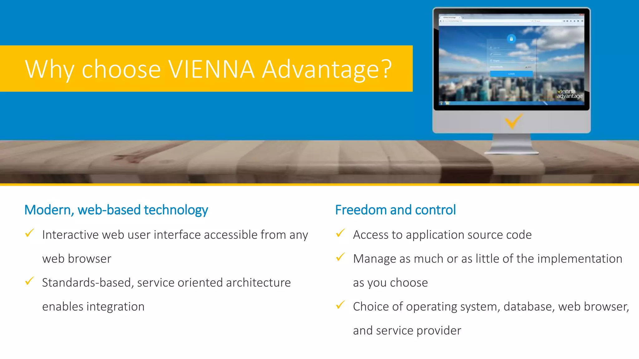 Modern, web-based technology
 Interactive web user interface accessible from any
web browser
 Standards-based, service oriented architecture
enables integration
Freedom and control
 Access to application source code
 Manage as much or as little of the implementation
as you choose
 Choice of operating system, database, web browser,
and service provider
Why choose VIENNA Advantage?
 