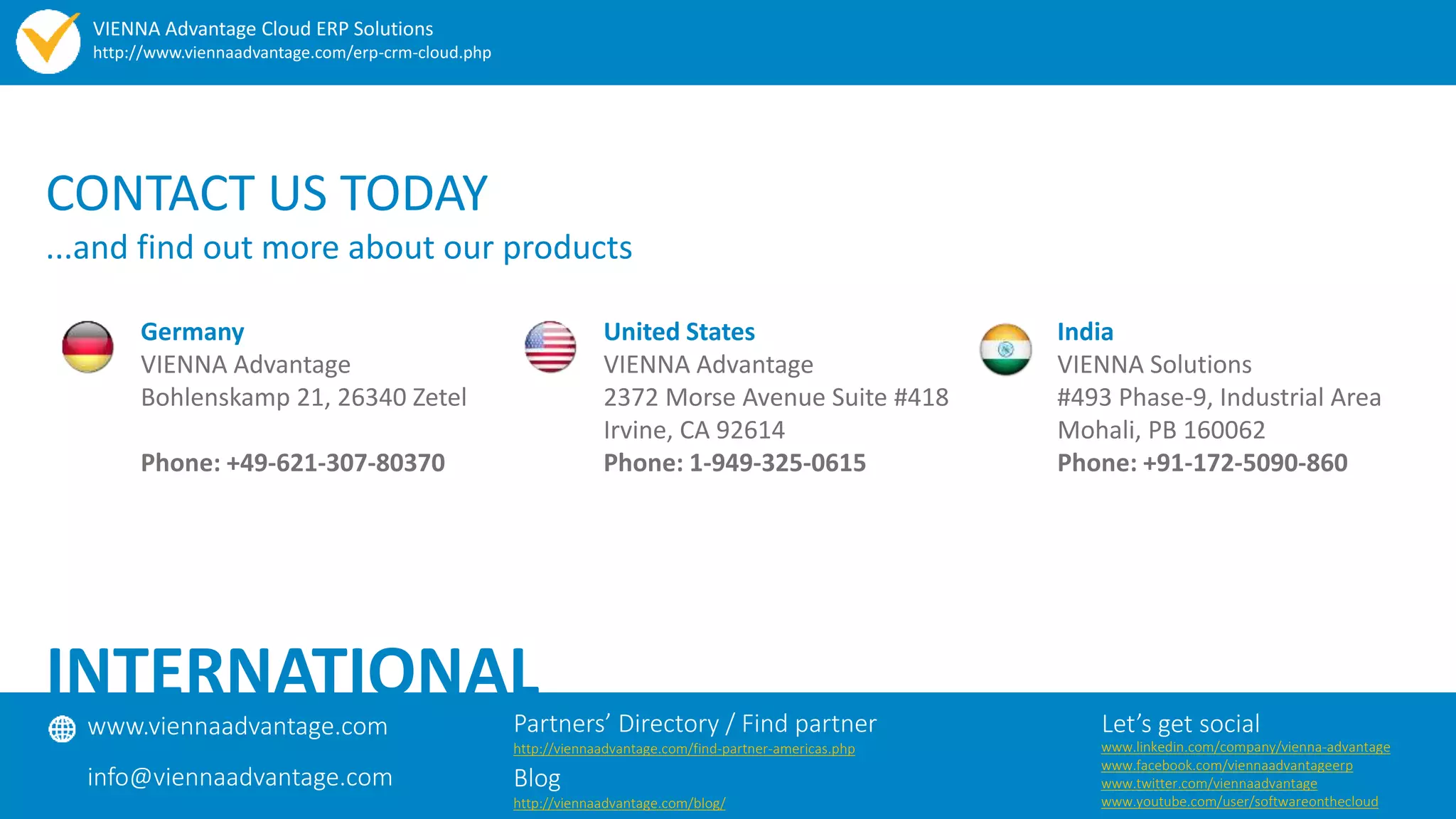 CONTACT US TODAY
...and find out more about our products
Germany
VIENNA Advantage
Bohlenskamp 21, 26340 Zetel
Phone: +49-621-307-80370
United States
VIENNA Advantage
2372 Morse Avenue Suite #418
Irvine, CA 92614
Phone: 1-949-325-0615
India
VIENNA Solutions
#493 Phase-9, Industrial Area
Mohali, PB 160062
Phone: +91-172-5090-860
www.viennaadvantage.com
info@viennaadvantage.com
Let’s get social
INTERNATIONAL
Partners’ Directory / Find partner
http://viennaadvantage.com/find-partner-americas.php
Blog
http://viennaadvantage.com/blog/
www.linkedin.com/company/vienna-advantage
www.facebook.com/viennaadvantageerp
www.twitter.com/viennaadvantage
www.youtube.com/user/softwareonthecloud
VIENNA Advantage Cloud ERP Solutions
http://www.viennaadvantage.com/erp-crm-cloud.php
 