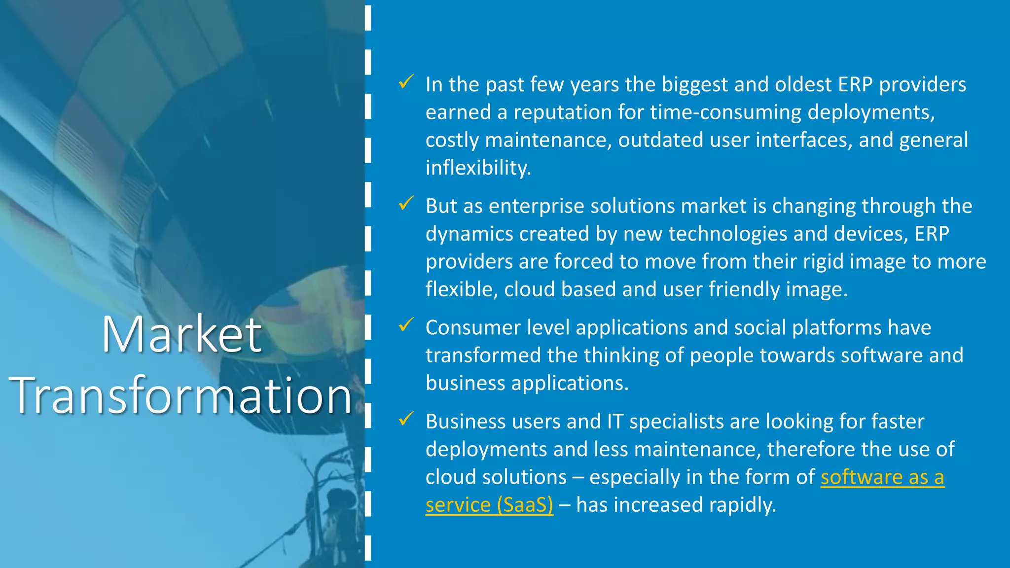 Market
Transformation
 In the past few years the biggest and oldest ERP providers
earned a reputation for time-consuming deployments,
costly maintenance, outdated user interfaces, and general
inflexibility.
 But as enterprise solutions market is changing through the
dynamics created by new technologies and devices, ERP
providers are forced to move from their rigid image to more
flexible, cloud based and user friendly image.
 Consumer level applications and social platforms have
transformed the thinking of people towards software and
business applications.
 Business users and IT specialists are looking for faster
deployments and less maintenance, therefore the use of
cloud solutions – especially in the form of software as a
service (SaaS) – has increased rapidly.
 