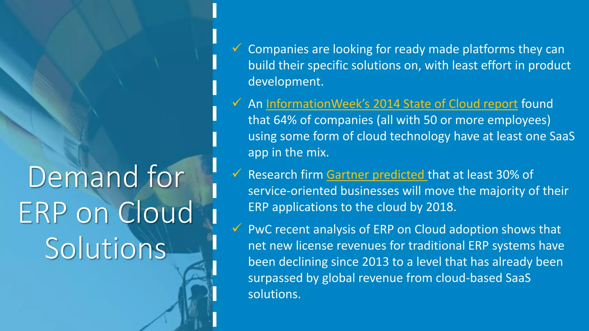 Demand for
ERP on Cloud
Solutions
 Companies are looking for ready made platforms they can
build their specific solutions on, with least effort in product
development.
 An InformationWeek’s 2014 State of Cloud report found
that 64% of companies (all with 50 or more employees)
using some form of cloud technology have at least one SaaS
app in the mix.
 Research firm Gartner predicted that at least 30% of
service-oriented businesses will move the majority of their
ERP applications to the cloud by 2018.
 PwC recent analysis of ERP on Cloud adoption shows that
net new license revenues for traditional ERP systems have
been declining since 2013 to a level that has already been
surpassed by global revenue from cloud-based SaaS
solutions.
 