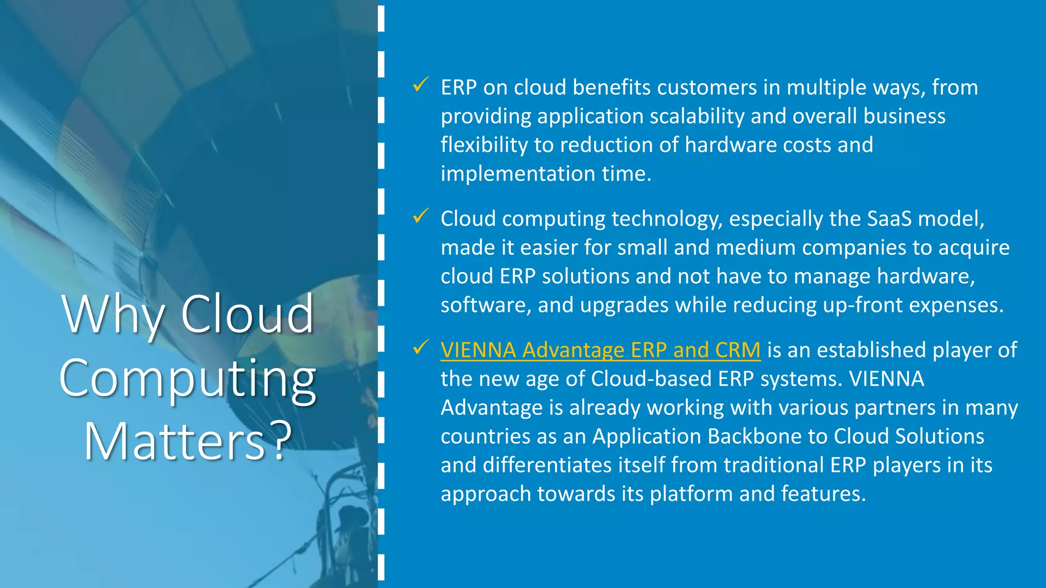 Why Cloud
Computing
Matters?
 ERP on cloud benefits customers in multiple ways, from
providing application scalability and overall business
flexibility to reduction of hardware costs and
implementation time.
 Cloud computing technology, especially the SaaS model,
made it easier for small and medium companies to acquire
cloud ERP solutions and not have to manage hardware,
software, and upgrades while reducing up-front expenses.
 VIENNA Advantage ERP and CRM is an established player of
the new age of Cloud-based ERP systems. VIENNA
Advantage is already working with various partners in many
countries as an Application Backbone to Cloud Solutions
and differentiates itself from traditional ERP players in its
approach towards its platform and features.
 