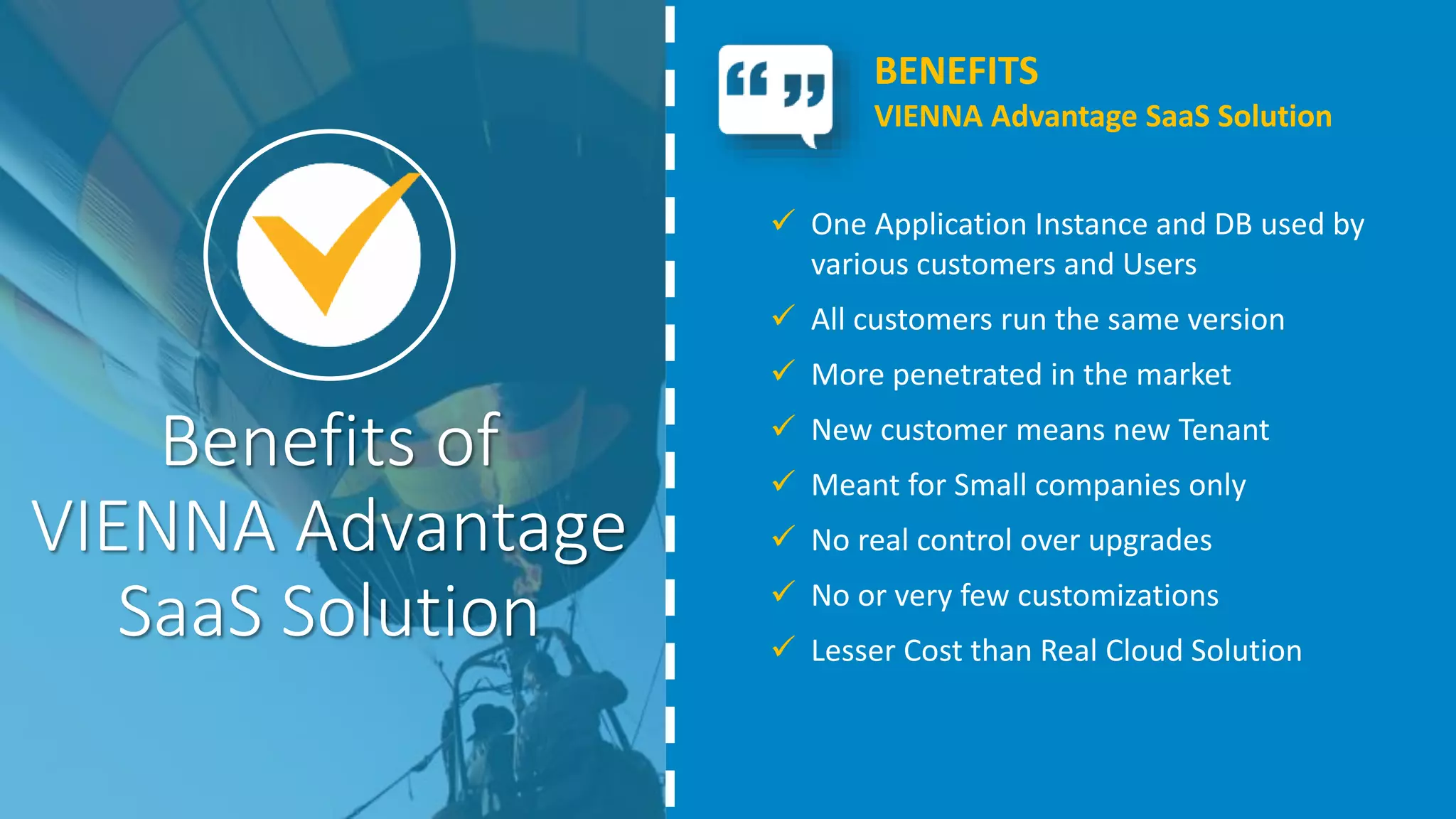 Benefits of
VIENNA Advantage
SaaS Solution
 One Application Instance and DB used by
various customers and Users
 All customers run the same version
 More penetrated in the market
 New customer means new Tenant
 Meant for Small companies only
 No real control over upgrades
 No or very few customizations
 Lesser Cost than Real Cloud Solution
BENEFITS
VIENNA Advantage SaaS Solution
 