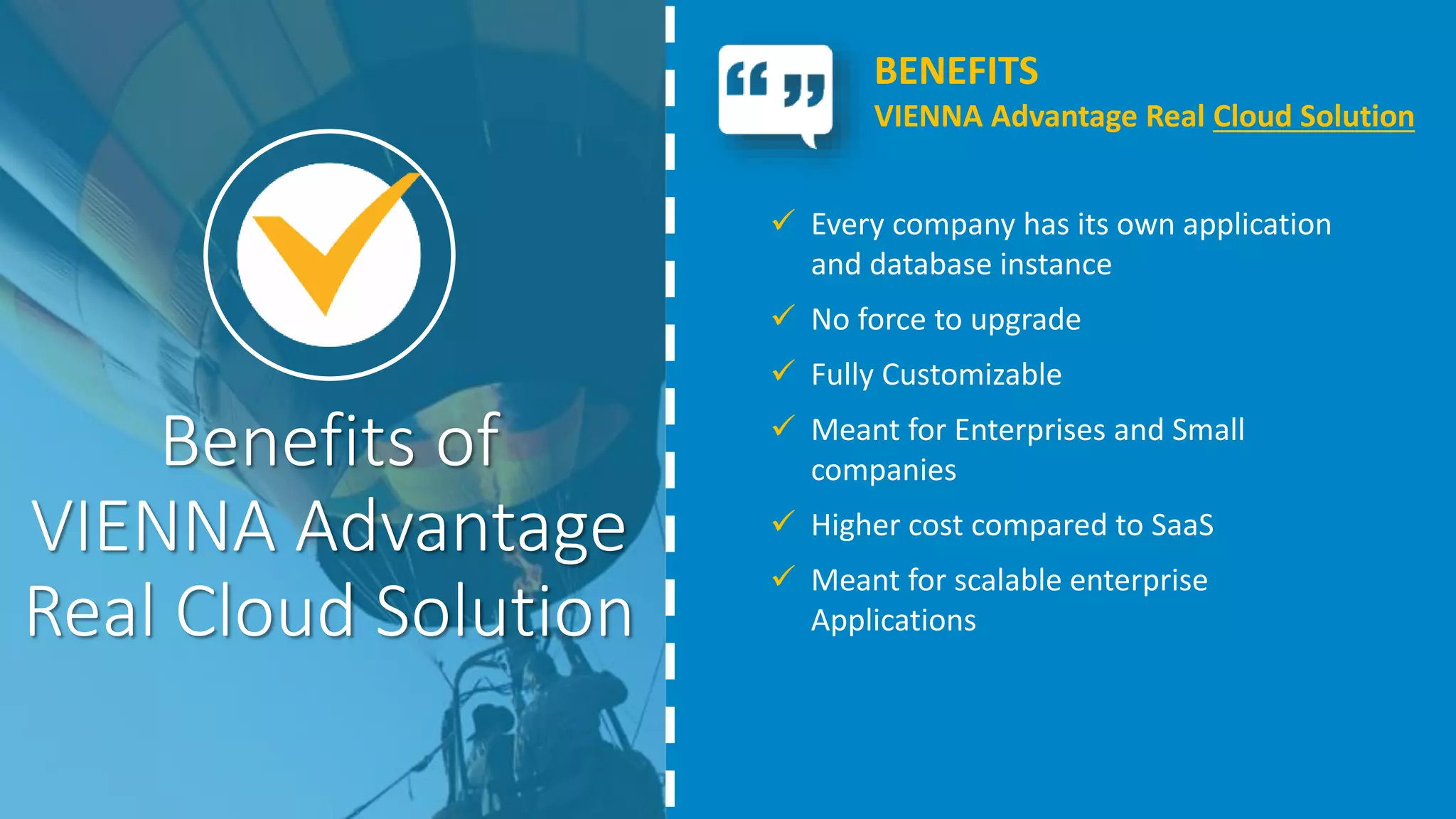 Benefits of
VIENNA Advantage
Real Cloud Solution
 Every company has its own application
and database instance
 No force to upgrade
 Fully Customizable
 Meant for Enterprises and Small
companies
 Higher cost compared to SaaS
 Meant for scalable enterprise
Applications
BENEFITS
VIENNA Advantage Real Cloud Solution
 