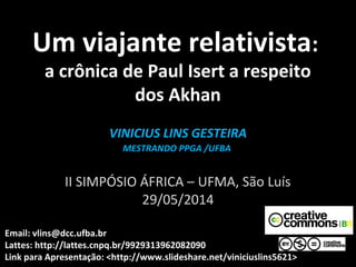 Um viajante relativistaUm viajante relativista::
a crônica de Paul Isert a respeito
dos Akhan
VINICIUS LINS GESTEIRAVINICIUS LINS GESTEIRA
MESTRANDO PPGA /UFBAMESTRANDO PPGA /UFBA
II SIMPÓSIO ÁFRICA – UFMA, São Luís
29/05/2014
Email: vlins@dcc.ufba.br
Lattes: http://lattes.cnpq.br/9929313962082090
Link para Apresentação: <http://www.slideshare.net/viniciuslins5621>
 