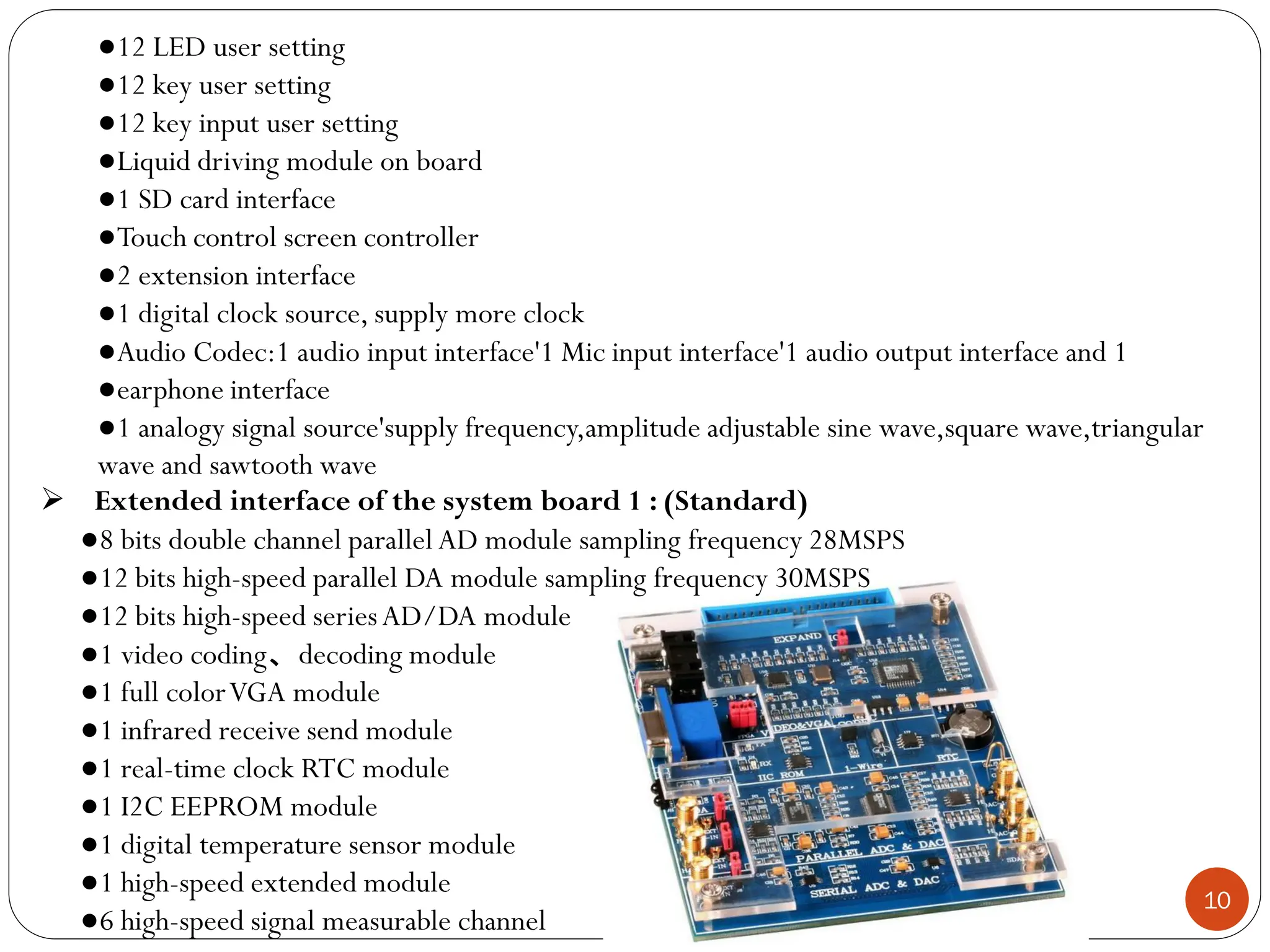 10
●12 LED user setting
●12 key user setting
●12 key input user setting
●Liquid driving module on board
●1 SD card interface
●Touch control screen controller
●2 extension interface
●1 digital clock source, supply more clock
●Audio Codec:1 audio input interface'1 Mic input interface'1 audio output interface and 1
●earphone interface
●1 analogy signal source'supply frequency,amplitude adjustable sine wave,square wave,triangular
wave and sawtooth wave
 Extended interface of the system board 1 : (Standard)
●8 bits double channel parallel AD module sampling frequency 28MSPS
●12 bits high-speed parallel DA module sampling frequency 30MSPS
●12 bits high-speed seriesAD/DA module
●1 video coding、decoding module
●1 full colorVGA module
●1 infrared receive send module
●1 real-time clock RTC module
●1 I2C EEPROM module
●1 digital temperature sensor module
●1 high-speed extended module
●6 high-speed signal measurable channel
 