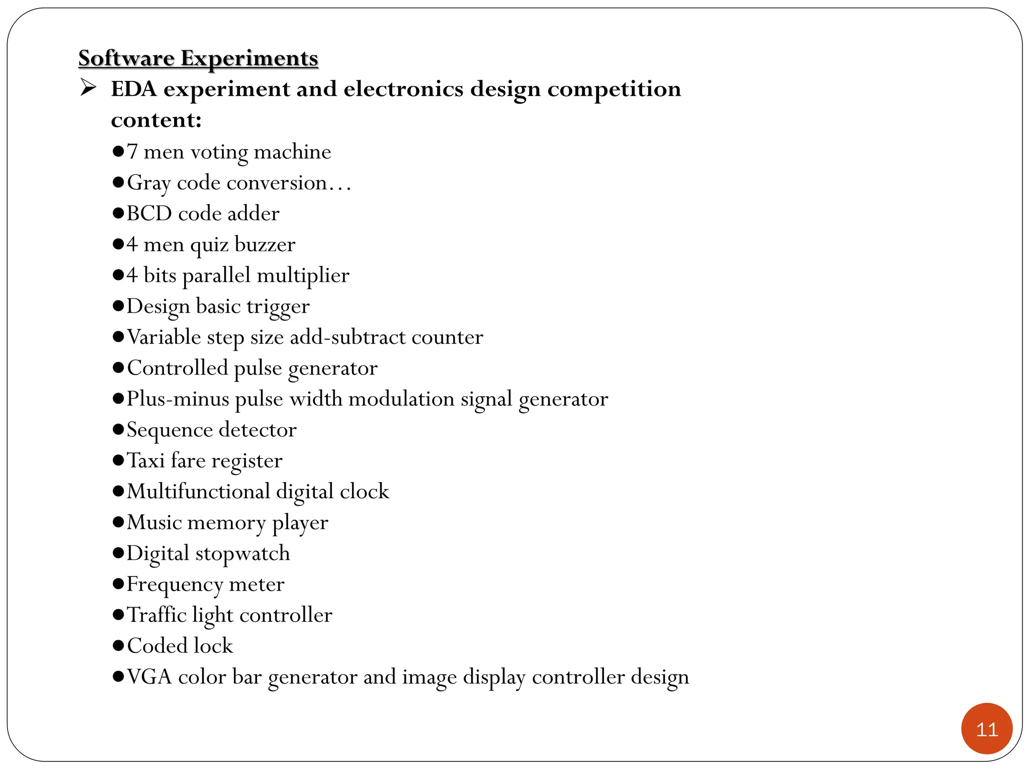 11
Software Experiments
 EDA experiment and electronics design competition
content:
●7 men voting machine
●Gray code conversion…
●BCD code adder
●4 men quiz buzzer
●4 bits parallel multiplier
●Design basic trigger
●Variable step size add-subtract counter
●Controlled pulse generator
●Plus-minus pulse width modulation signal generator
●Sequence detector
●Taxi fare register
●Multifunctional digital clock
●Music memory player
●Digital stopwatch
●Frequency meter
●Traffic light controller
●Coded lock
●VGA color bar generator and image display controller design
 
