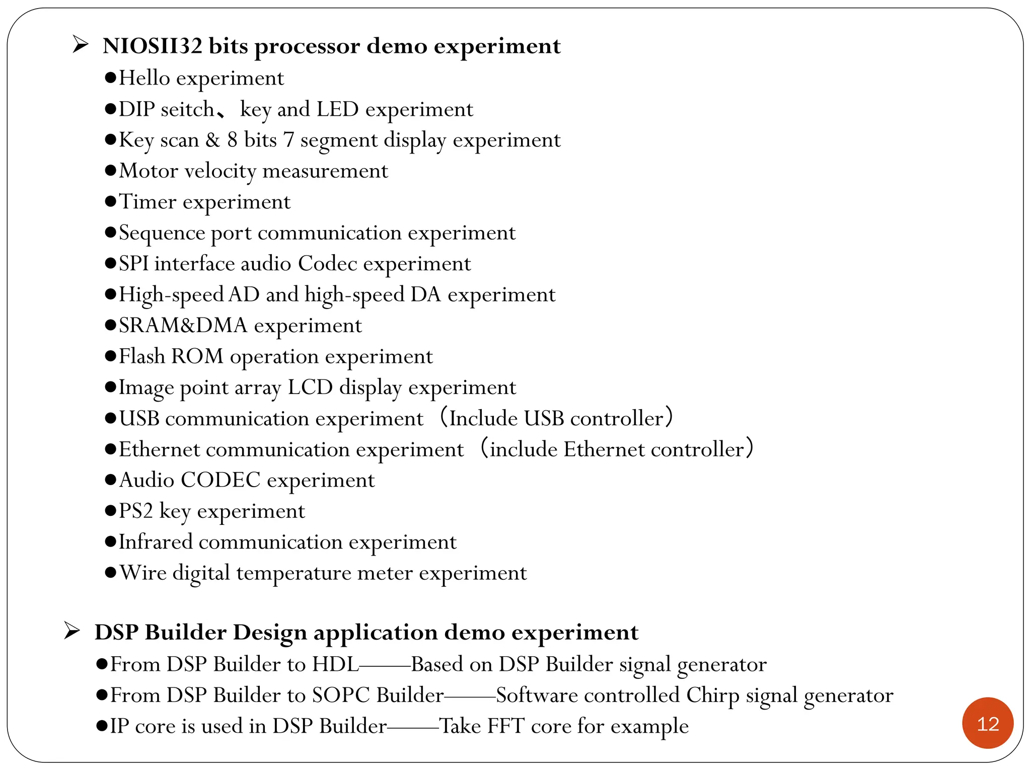 12
 NIOSII32 bits processor demo experiment
●Hello experiment
●DIP seitch、key and LED experiment
●Key scan & 8 bits 7 segment display experiment
●Motor velocity measurement
●Timer experiment
●Sequence port communication experiment
●SPI interface audio Codec experiment
●High-speedAD and high-speed DA experiment
●SRAM&DMA experiment
●Flash ROM operation experiment
●Image point array LCD display experiment
●USB communication experiment（Include USB controller）
●Ethernet communication experiment（include Ethernet controller）
●Audio CODEC experiment
●PS2 key experiment
●Infrared communication experiment
●Wire digital temperature meter experiment
 DSP Builder Design application demo experiment
●From DSP Builder to HDL——Based on DSP Builder signal generator
●From DSP Builder to SOPC Builder——Software controlled Chirp signal generator
●IP core is used in DSP Builder——Take FFT core for example
 