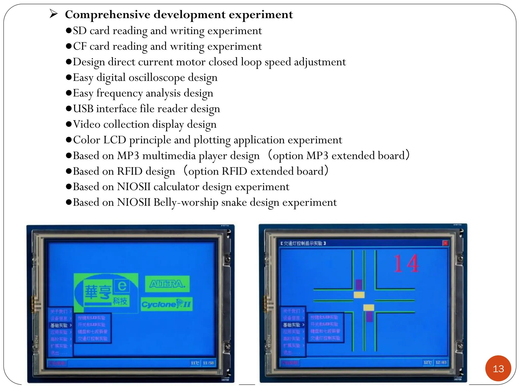 13
 Comprehensive development experiment
●SD card reading and writing experiment
●CF card reading and writing experiment
●Design direct current motor closed loop speed adjustment
●Easy digital oscilloscope design
●Easy frequency analysis design
●USB interface file reader design
●Video collection display design
●Color LCD principle and plotting application experiment
●Based on MP3 multimedia player design（option MP3 extended board）
●Based on RFID design（option RFID extended board）
●Based on NIOSII calculator design experiment
●Based on NIOSII Belly-worship snake design experiment
 