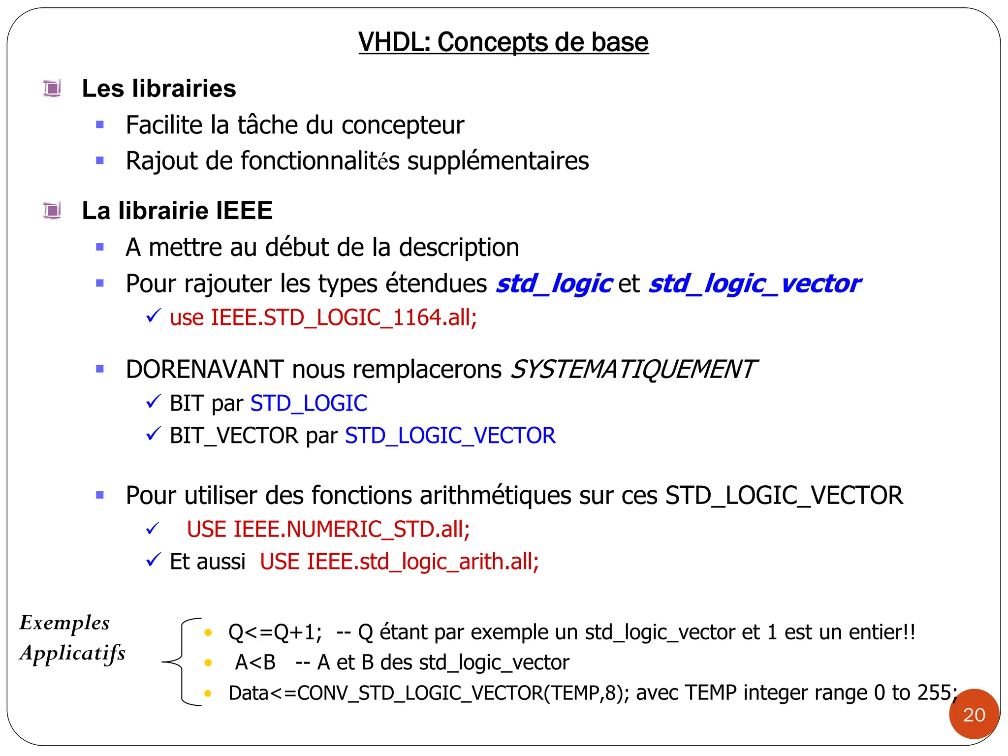 20
Les librairies
 Facilite la tâche du concepteur
 Rajout de fonctionnalités supplémentaires
Exemples
Applicatifs
VHDL: Concepts de base
La librairie IEEE
 A mettre au début de la description
 Pour rajouter les types étendues std_logic et std_logic_vector
 use IEEE.STD_LOGIC_1164.all;
 DORENAVANT nous remplacerons SYSTEMATIQUEMENT
 BIT par STD_LOGIC
 BIT_VECTOR par STD_LOGIC_VECTOR
• Q<=Q+1; -- Q étant par exemple un std_logic_vector et 1 est un entier!!
• A<B -- A et B des std_logic_vector
• Data<=CONV_STD_LOGIC_VECTOR(TEMP,8); avec TEMP integer range 0 to 255;
 Pour utiliser des fonctions arithmétiques sur ces STD_LOGIC_VECTOR
 USE IEEE.NUMERIC_STD.all;
 Et aussi USE IEEE.std_logic_arith.all;
 