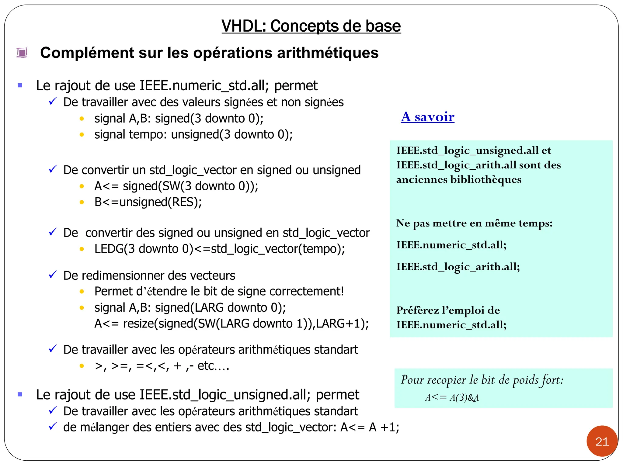 21
VHDL: Concepts de base
 Le rajout de use IEEE.std_logic_unsigned.all; permet
 De travailler avec les opérateurs arithmétiques standart
 de mélanger des entiers avec des std_logic_vector: A<= A +1;
IEEE.std_logic_unsigned.all et
IEEE.std_logic_arith.all sont des
anciennes bibliothèques
Ne pas mettre en même temps:
IEEE.numeric_std.all;
IEEE.std_logic_arith.all;
Préfèrez l’emploi de
IEEE.numeric_std.all;
Complément sur les opérations arithmétiques
 Le rajout de use IEEE.numeric_std.all; permet
 De travailler avec des valeurs signées et non signées
• signal A,B: signed(3 downto 0);
• signal tempo: unsigned(3 downto 0);
 De convertir un std_logic_vector en signed ou unsigned
• A<= signed(SW(3 downto 0));
• B<=unsigned(RES);
 De convertir des signed ou unsigned en std_logic_vector
• LEDG(3 downto 0)<=std_logic_vector(tempo);
 De redimensionner des vecteurs
• Permet d’étendre le bit de signe correctement!
• signal A,B: signed(LARG downto 0);
A<= resize(signed(SW(LARG downto 1)),LARG+1);
 De travailler avec les opérateurs arithmétiques standart
• >, >=, =<,<, + ,- etc….
Pour recopier le bit de poids fort:
A<= A(3)&A
A savoir
 