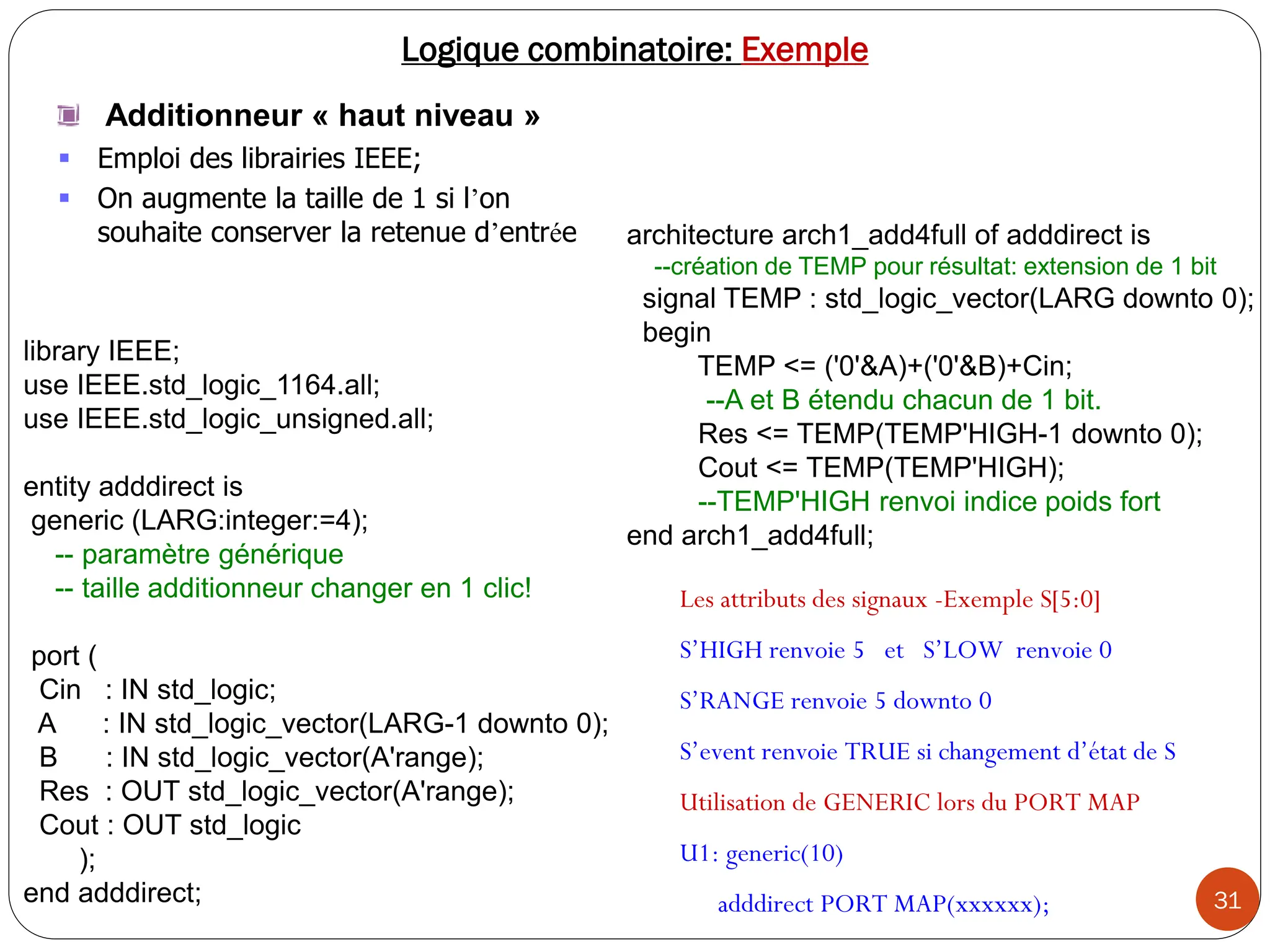 31
Logique combinatoire: Exemple
Additionneur « haut niveau »
 Emploi des librairies IEEE;
 On augmente la taille de 1 si l’on
souhaite conserver la retenue d’entrée architecture arch1_add4full of adddirect is
--création de TEMP pour résultat: extension de 1 bit
signal TEMP : std_logic_vector(LARG downto 0);
begin
TEMP <= ('0'&A)+('0'&B)+Cin;
--A et B étendu chacun de 1 bit.
Res <= TEMP(TEMP'HIGH-1 downto 0);
Cout <= TEMP(TEMP'HIGH);
--TEMP'HIGH renvoi indice poids fort
end arch1_add4full;
library IEEE;
use IEEE.std_logic_1164.all;
use IEEE.std_logic_unsigned.all;
entity adddirect is
generic (LARG:integer:=4);
-- paramètre générique
-- taille additionneur changer en 1 clic!
port (
Cin : IN std_logic;
A : IN std_logic_vector(LARG-1 downto 0);
B : IN std_logic_vector(A'range);
Res : OUT std_logic_vector(A'range);
Cout : OUT std_logic
);
end adddirect;
Les attributs des signaux -Exemple S[5:0]
S’HIGH renvoie 5 et S’LOW renvoie 0
S’RANGE renvoie 5 downto 0
S’event renvoie TRUE si changement d’état de S
Utilisation de GENERIC lors du PORT MAP
U1: generic(10)
adddirect PORT MAP(xxxxxx);
 