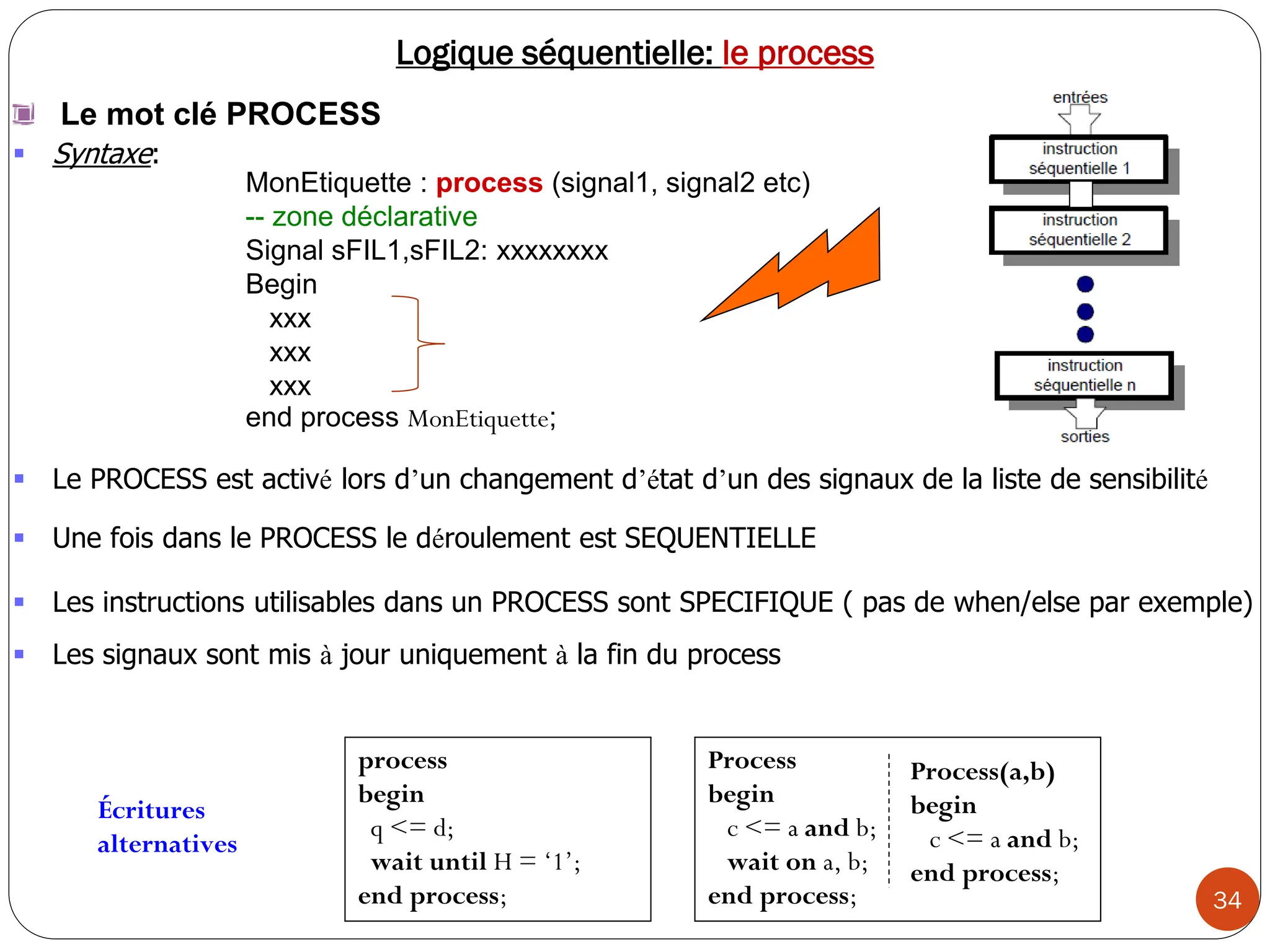 34
Logique séquentielle: le process
Le mot clé PROCESS
 Syntaxe:
MonEtiquette : process (signal1, signal2 etc)
-- zone déclarative
Signal sFIL1,sFIL2: xxxxxxxx
Begin
xxx
xxx
xxx
end process MonEtiquette;
process
begin
q <= d;
wait until H = ‘1’;
end process;
Process
begin
c <= a and b;
wait on a, b;
end process;
Process(a,b)
begin
c <= a and b;
end process;
Écritures
alternatives
 Le PROCESS est activé lors d’un changement d’état d’un des signaux de la liste de sensibilité
 Une fois dans le PROCESS le déroulement est SEQUENTIELLE
 Les instructions utilisables dans un PROCESS sont SPECIFIQUE ( pas de when/else par exemple)
 Les signaux sont mis à jour uniquement à la fin du process
 