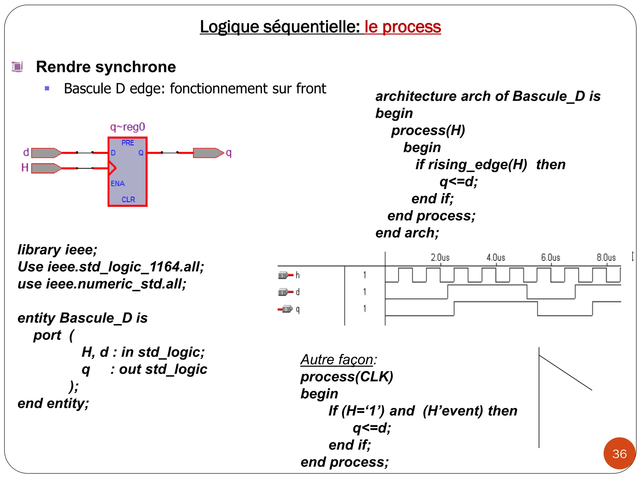 36
Logique séquentielle: le process
Rendre synchrone
 Bascule D edge: fonctionnement sur front
Autre façon:
process(CLK)
begin
If (H=‘1’) and (H’event) then
q<=d;
end if;
end process;
architecture arch of Bascule_D is
begin
process(H)
begin
if rising_edge(H) then
q<=d;
end if;
end process;
end arch;
library ieee;
Use ieee.std_logic_1164.all;
use ieee.numeric_std.all;
entity Bascule_D is
port (
H, d : in std_logic;
q : out std_logic
);
end entity;
 