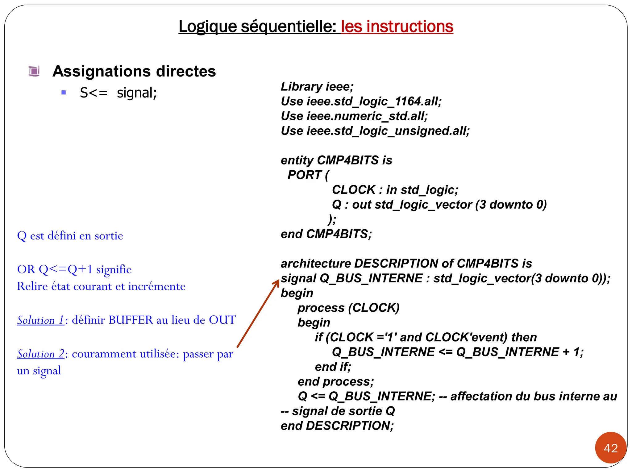 42
Logique séquentielle: les instructions
Assignations directes
 S<= signal; Library ieee;
Use ieee.std_logic_1164.all;
Use ieee.numeric_std.all;
Use ieee.std_logic_unsigned.all;
entity CMP4BITS is
PORT (
CLOCK : in std_logic;
Q : out std_logic_vector (3 downto 0)
);
end CMP4BITS;
architecture DESCRIPTION of CMP4BITS is
signal Q_BUS_INTERNE : std_logic_vector(3 downto 0));
begin
process (CLOCK)
begin
if (CLOCK ='1' and CLOCK'event) then
Q_BUS_INTERNE <= Q_BUS_INTERNE + 1;
end if;
end process;
Q <= Q_BUS_INTERNE; -- affectation du bus interne au
-- signal de sortie Q
end DESCRIPTION;
Q est défini en sortie
OR Q<=Q+1 signifie
Relire état courant et incrémente
Solution 1: définir BUFFER au lieu de OUT
Solution 2: couramment utilisée: passer par
un signal
 