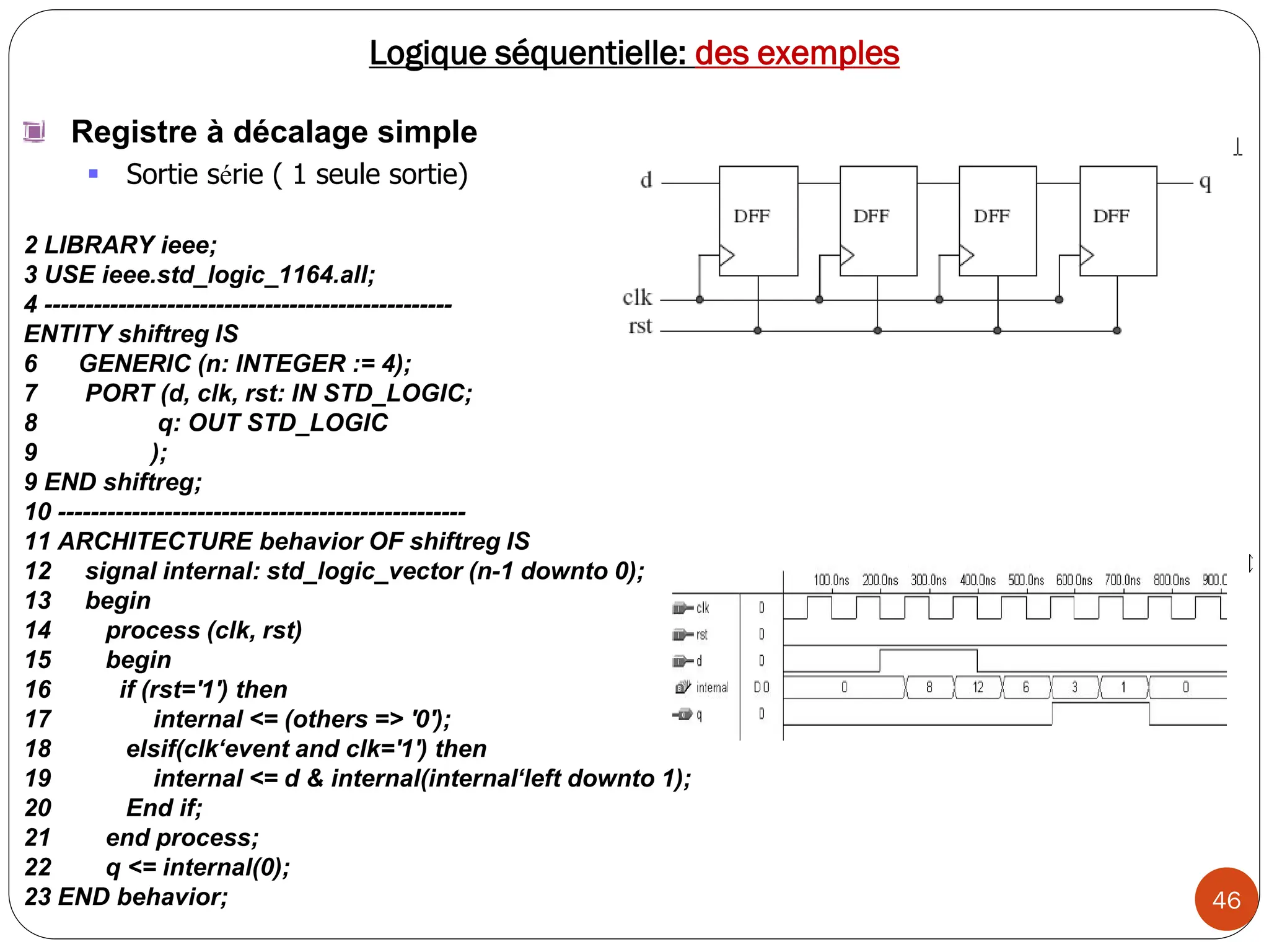 46
Logique séquentielle: des exemples
Registre à décalage simple
 Sortie série ( 1 seule sortie)
2 LIBRARY ieee;
3 USE ieee.std_logic_1164.all;
4 --------------------------------------------------
ENTITY shiftreg IS
6 GENERIC (n: INTEGER := 4);
7 PORT (d, clk, rst: IN STD_LOGIC;
8 q: OUT STD_LOGIC
9 );
9 END shiftreg;
10 --------------------------------------------------
11 ARCHITECTURE behavior OF shiftreg IS
12 signal internal: std_logic_vector (n-1 downto 0);
13 begin
14 process (clk, rst)
15 begin
16 if (rst='1') then
17 internal <= (others => '0');
18 elsif(clk‘event and clk='1') then
19 internal <= d & internal(internal‘left downto 1);
20 End if;
21 end process;
22 q <= internal(0);
23 END behavior;
 