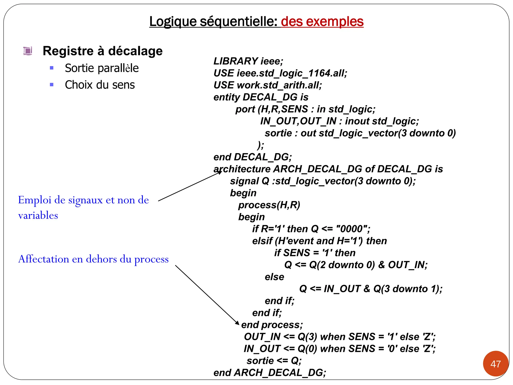 47
Logique séquentielle: des exemples
Registre à décalage
 Sortie parallèle
 Choix du sens
LIBRARY ieee;
USE ieee.std_logic_1164.all;
USE work.std_arith.all;
entity DECAL_DG is
port (H,R,SENS : in std_logic;
IN_OUT,OUT_IN : inout std_logic;
sortie : out std_logic_vector(3 downto 0)
);
end DECAL_DG;
architecture ARCH_DECAL_DG of DECAL_DG is
signal Q :std_logic_vector(3 downto 0);
begin
process(H,R)
begin
if R='1' then Q <= "0000";
elsif (H'event and H='1') then
if SENS = '1' then
Q <= Q(2 downto 0) & OUT_IN;
else
Q <= IN_OUT & Q(3 downto 1);
end if;
end if;
end process;
OUT_IN <= Q(3) when SENS = '1' else 'Z';
IN_OUT <= Q(0) when SENS = '0' else 'Z';
sortie <= Q;
end ARCH_DECAL_DG;
Emploi de signaux et non de
variables
Affectation en dehors du process
 
