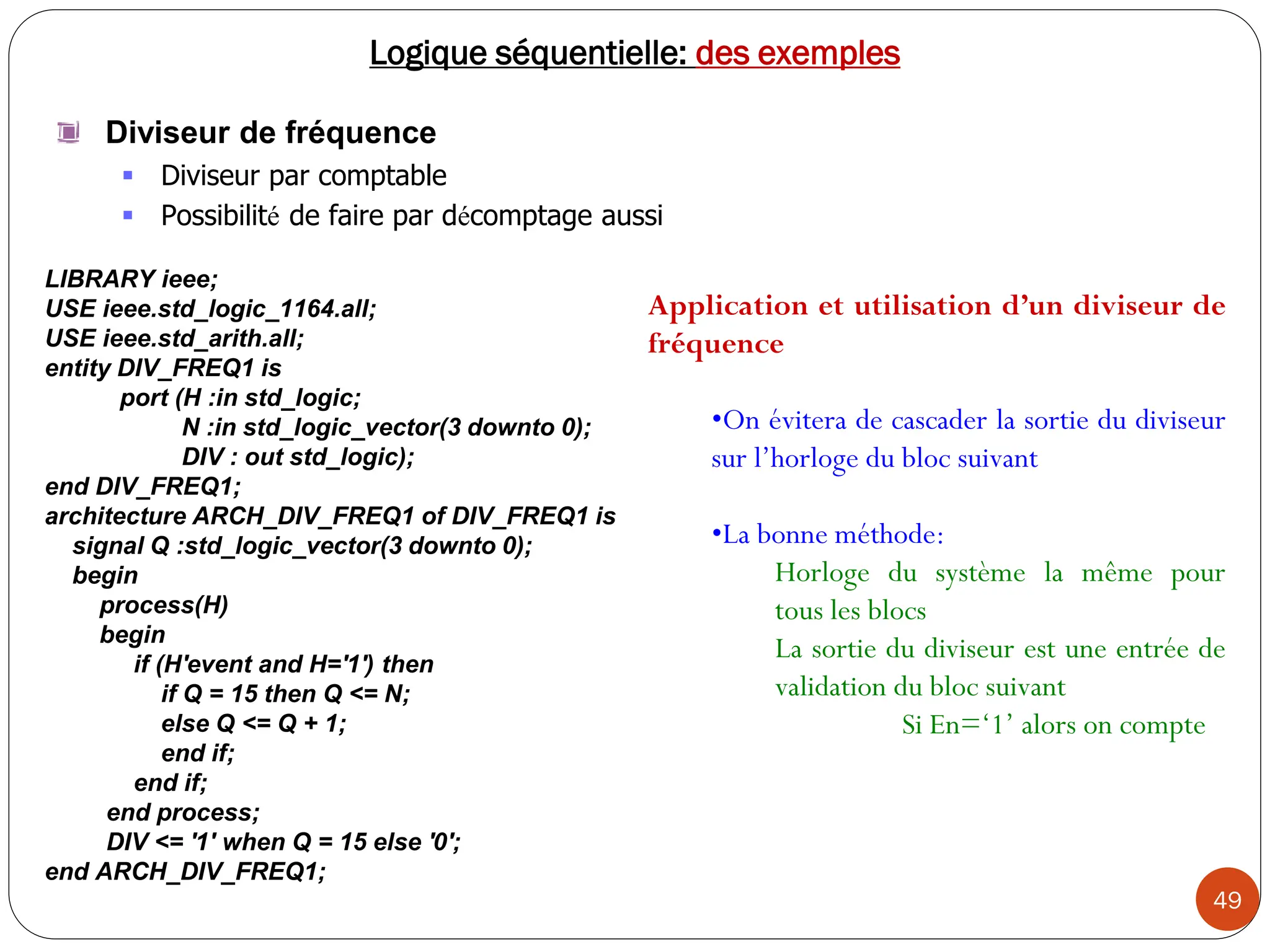 49
Logique séquentielle: des exemples
Diviseur de fréquence
 Diviseur par comptable
 Possibilité de faire par décomptage aussi
LIBRARY ieee;
USE ieee.std_logic_1164.all;
USE ieee.std_arith.all;
entity DIV_FREQ1 is
port (H :in std_logic;
N :in std_logic_vector(3 downto 0);
DIV : out std_logic);
end DIV_FREQ1;
architecture ARCH_DIV_FREQ1 of DIV_FREQ1 is
signal Q :std_logic_vector(3 downto 0);
begin
process(H)
begin
if (H'event and H='1') then
if Q = 15 then Q <= N;
else Q <= Q + 1;
end if;
end if;
end process;
DIV <= '1' when Q = 15 else '0';
end ARCH_DIV_FREQ1;
Application et utilisation d’un diviseur de
fréquence
•On évitera de cascader la sortie du diviseur
sur l’horloge du bloc suivant
•La bonne méthode:
Horloge du système la même pour
tous les blocs
La sortie du diviseur est une entrée de
validation du bloc suivant
Si En=‘1’ alors on compte
 