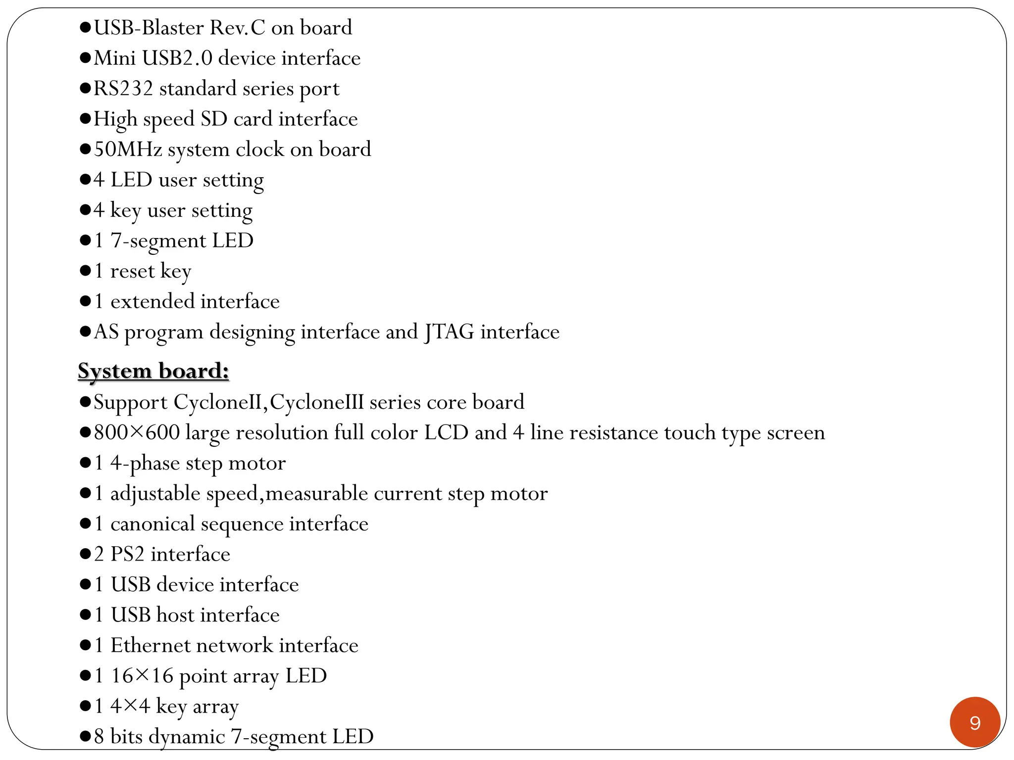 9
System board:
●Support CycloneII,CycloneIII series core board
●800×600 large resolution full color LCD and 4 line resistance touch type screen
●1 4-phase step motor
●1 adjustable speed,measurable current step motor
●1 canonical sequence interface
●2 PS2 interface
●1 USB device interface
●1 USB host interface
●1 Ethernet network interface
●1 16×16 point array LED
●1 4×4 key array
●8 bits dynamic 7-segment LED
●USB-Blaster Rev.C on board
●Mini USB2.0 device interface
●RS232 standard series port
●High speed SD card interface
●50MHz system clock on board
●4 LED user setting
●4 key user setting
●1 7-segment LED
●1 reset key
●1 extended interface
●AS program designing interface and JTAG interface
 