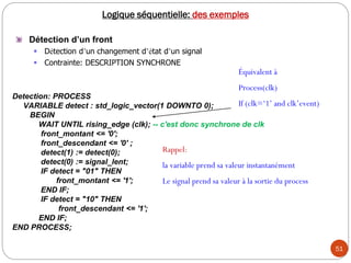 51
Logique séquentielle: des exemples
Détection d’un front
 Détection d’un changement d’état d’un signal
 Contrainte: DESCRIPTION SYNCHRONE
Detection: PROCESS
VARIABLE detect : std_logic_vector(1 DOWNTO 0);
BEGIN
WAIT UNTIL rising_edge (clk); -- c'est donc synchrone de clk
front_montant <= '0';
front_descendant <= '0' ;
detect(1) := detect(0);
detect(0) := signal_lent;
IF detect = "01" THEN
front_montant <= '1';
END IF;
IF detect = "10" THEN
front_descendant <= '1';
END IF;
END PROCESS;
Rappel:
la variable prend sa valeur instantanément
Le signal prend sa valeur à la sortie du process
Équivalent à
Process(clk)
If (clk=‘1’ and clk’event)
 