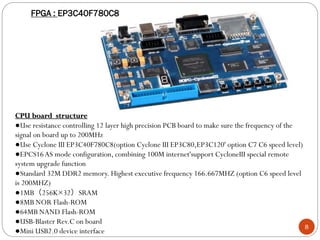 8
CPU board structure
●Use resistance controlling 12 layer high precision PCB board to make sure the frequency of the
signal on board up to 200MHz
●Use Cyclone III EP3C40F780C8(option Cyclone III EP3C80,EP3C120' option C7 C6 speed level)
●EPCS16AS mode configuration, combining 100M internet'support CycloneIII special remote
system upgrade function
●Standard 32M DDR2 memory. Highest executive frequency 166.667MHZ (option C6 speed level
is 200MHZ)
●1MB（256K×32）SRAM
●8MB NOR Flash-ROM
●64MB NAND Flash-ROM
●USB-Blaster Rev.C on board
●Mini USB2.0 device interface
FPGA : EP3C40F780C8
 