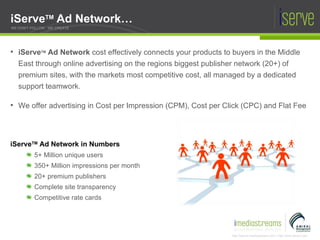 iServe TM  Ad Network… iServe TM  Ad Network in Numbers 5+ Million unique users 350+ Million impressions per month  20+ premium publishers Complete site transparency Competitive rate cards WE DON'T FOLLOW , WE CREATE iServe TM  Ad Network  cost effectively connects your products to buyers in the Middle East through online advertising on the regions biggest publisher network (20+) of premium sites, with the markets most competitive cost, all managed by a dedicated support teamwork. We offer advertising in Cost per Impression (CPM), Cost per Click (CPC) and Flat Fee 
