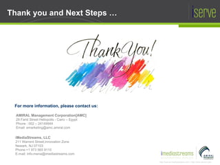 Thank you and  Next Steps  … For more information, please contact us: AMIRAL Management Corporation[AMC] 29 Farid Street Heliopolis - Cairo – Egypt Phone : 002 – 24149944 Email: emarketing@amc.amiral.com iMediaStreams, LLC 211 Warrent Street,Innovation Zone  Newark, NJ 07103 Phone:+1 973 565 9110 E-mail: info-mena@imediastreams.com 