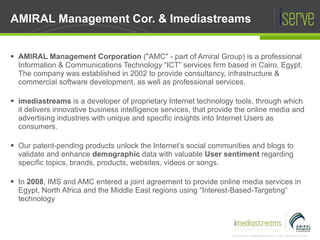 AMIRAL Management Corporation  ("AMC" - part of Amiral Group) is a professional Information & Communications Technology “ICT” services firm based in Cairo, Egypt. The company was established in 2002 to provide consultancy, infrastructure & commercial software development, as well as professional services. imediastreams   is a developer of proprietary Internet technology tools, through which it delivers innovative business intelligence services, that provide the online media and advertising industries with unique and specific insights into Internet Users as consumers. Our patent-pending products unlock the Internet’s social communities and blogs to validate and enhance  demographic  data with valuable  User sentiment  regarding specific topics, brands, products, websites, videos or songs. In  2008 , IMS and AMC entered a joint agreement to provide online media services in Egypt, North Africa and the Middle East regions using “Interest-Based-Targeting”  technology AMIRAL Management Cor. & Imediastreams 