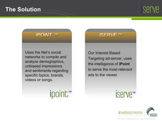The Solution Uses the Net’s social networks to compile and analyze demographics, unbiased impressions and sentiments regarding specific topics, brands, videos or songs. TM Our Interest Based Targeting ad-server, uses the intelligence of  iPoint  to serve the most relevant ads to the viewer. TM 