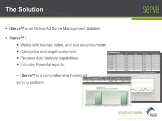 The Solution iServe TM  is an Online Ad Serve Management Solution. iServe TM  : Works with banner, video, and text advertisements Categorize and target customers Provides Ads’ delivery capabilities. Includes Powerful reports. iServe TM   is a comprehensive hosted ad serving platform 