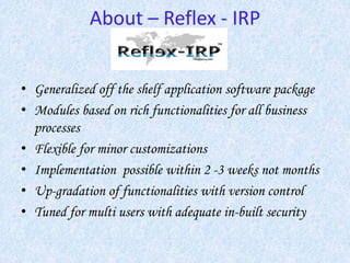 About – Reflex - IRP
• Generalized off the shelf application software package
• Modules based on rich functionalities for all business
processes
• Flexible for minor customizations
• Implementation possible within 2 -3 weeks not months
• Up-gradation of functionalities with version control
• Tuned for multi users with adequate in-built security
 