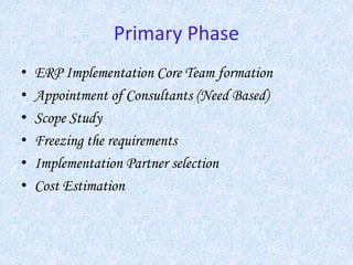 Primary Phase
• ERP Implementation Core Team formation
• Appointment of Consultants (Need Based)
• Scope Study
• Freezing the requirements
• Implementation Partner selection
• Cost Estimation
 
