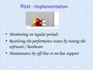 Post - Implementation
• Monitoring on regular periods
• Resolving the performance issues by tuning the
software / hardware
• Maintenance by off-line or on-line support
 