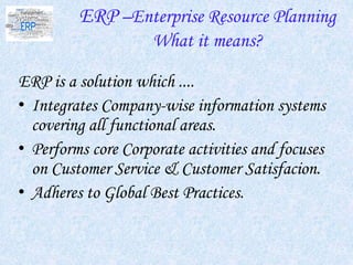 ERP –Enterprise Resource Planning
What it means?
ERP is a solution which ....
• Integrates Company-wise information systems
covering all functional areas.
• Performs core Corporate activities and focuses
on Customer Service & Customer Satisfacion.
• Adheres to Global Best Practices.
 