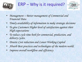 ERP – Why is it required?
• Management – Better management of Commercial and
Financial Data
• Timely availability of information to make strategic decisions
• To give Customers Higher level of satisfaction against their
High expectations
• To reduce cycle time both for commercial, production, and
delivery cycles.
• Drastic Cost reduction and Lower Working Capital
• Absorb Best practices and technologies of the modern world.
• Improve overall workflow and efficiency
 