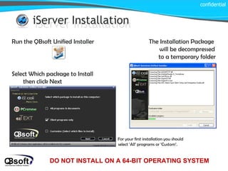 iServer Installation iServer Installation Run the QBsoft Unified Installer The Installation Package will be decompressed to a temporary folder Select Which package to Install then click Next For your first installation you should select ‘All’ programs or ‘Custom’. confidential DO NOT INSTALL ON A 64-BIT OPERATING SYSTEM 