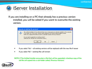 iServer Installation iServer Installation If you are installing on a PC that already has a previous version installed, you will be asked if you want to overwrite the existing version. If you select ‘Yes’ – all existing versions will be replaced with the new file if newer If you select ‘No’ – existing files will remain NOTE: If The Unified Installer encounters a file that will be upgraded, a backup copy of the old file will copied into a sub-folder called; \Previous Versions\ confidential 
