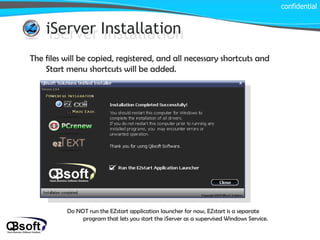 iServer Installation iServer Installation The files will be copied, registered, and all necessary shortcuts and Start menu shortcuts will be added. confidential Do NOT run the EZstart application launcher for now, EZstart is a separate program that lets you start the iServer as a supervised Windows Service. 