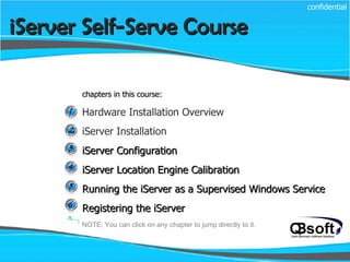 chapters in this course: Hardware Installation Overview iServer Installation iServer Configuration iServer Location Engine Calibration Running the iServer as a Supervised Windows Service Registering the iServer iServer Self-Serve Course   confidential NOTE: You can click on any chapter to jump directly to it. 