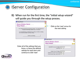iServer Configuration confidential iServer Configuration B)  When run for the first time, the “initial setup wizard” will guide you through the setup process.  Click on the ‘next’ arrow for the next setting Enter all of the settings that you know, or leave the default settings for each item and continue to click ‘next’ 