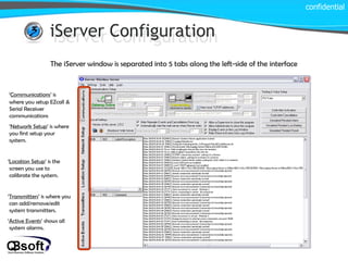 iServer Configuration confidential iServer Configuration The iServer window is separated into 5 tabs along the left-side of the interface ‘ Communications ’ is where you setup EZcall & Serial Receiver communications ‘ Network Setup ’ is where you first setup your system. ‘ Location Setup ’ is the screen you use to calibrate the system. ‘ Transmitters ’ is where you can add/remove/edit system transmitters. ‘ Active Events ’ shows all system alarms. 