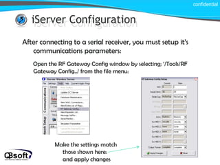iServer Configuration confidential iServer Configuration After connecting to a serial receiver, you must setup it’s communications parameters: Open the RF Gateway Config window by selecting; ‘/Tools/RF Gateway Config../ from the file menu: Make the settings match those shown here:  and apply changes 
