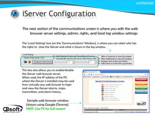 iServer Configuration confidential iServer Configuration The next section of the communications screen is where you edit the web browser server settings, admin. rights, and local log window settings: The ‘Local Settings’ box (on the ‘Communications’ Window), is where you can select who has the rights to  close the iServer and what is shown in the log window. This box also allows you to enable/disable the iServer web browser server.  When used; the IP address of the PC where the iServer is installed may be used from virtually any web browser to login and view the iServer alarms, maps, transmitters, and alarm history. Sample web browser window (shown using Google Chrome)  HINT: Use F11 for full-screen! 