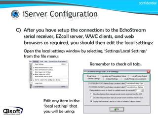 iServer Configuration confidential iServer Configuration C)  After you have setup the connections to the EchoStream serial receiver, EZcall server, WWC clients, and web browsers as required, you should then edit the local settings: Open the local settings window by selecting; ‘Settings/Local Settings/ from the file menu: Edit any item in the ‘local settings’ that you will be using: Remember to check all tabs: 