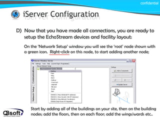 iServer Configuration confidential iServer Configuration D)  Now that you have made all connections, you are ready to setup the EchoStream devices and facility layout: On the ‘Network Setup’ window you will see the ‘root’ node shown with a green icon.  Right-click on this node, to start adding another node; Start by adding all of the buildings on your site, then on the building nodes; add the floors, then on each floor; add the wings/wards etc.. 