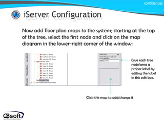 iServer Configuration confidential iServer Configuration Now add floor plan maps to the system; starting at the top of the tree, select the first node and click on the map diagram in the lower-right corner of the window: Click this map to add/change it Give each tree node/area a proper label by editing the label in this edit box. 