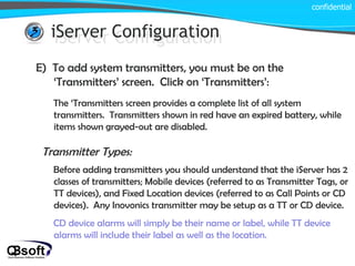 iServer Configuration confidential iServer Configuration E)  To add system transmitters, you must be on the ‘Transmitters’ screen.  Click on ‘Transmitters’: The ‘Transmitters screen provides a complete list of all system transmitters.  Transmitters shown in red have an expired battery, while items shown grayed-out are disabled. Before adding transmitters you should understand that the iServer has 2 classes of transmitters; Mobile devices (referred to as Transmitter Tags, or TT devices), and Fixed Location devices (referred to as Call Points or CD devices).  Any Inovonics transmitter may be setup as a TT or CD device. CD device alarms will simply be their name or label, while TT device alarms will include their label as well as the location. Transmitter Types: 