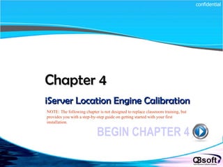 Chapter 4   iServer Location Engine Calibration BEGIN CHAPTER 4 NOTE: The following chapter is not designed to replace classroom training, but provides you with a step-by-step guide on getting started with your first installation. confidential 
