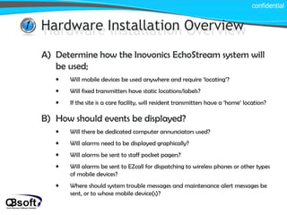 Hardware Installation Overview confidential Hardware Installation Overview Determine how the Inovonics EchoStream system will be used; Will mobile devices be used anywhere and require ‘locating’? Will fixed transmitters have static locations/labels? If the site is a care facility, will resident transmitters have a ‘home’ location? How should events be displayed? Will there be dedicated computer annunciators used? Will alarms need to be displayed graphically? Will alarms be sent to staff pocket pagers? Will alarms be sent to EZcall for dispatching to wireless phones or other types of mobile devices? Where should system trouble messages and maintenance alert messages be sent, or to whose mobile device(s)? 