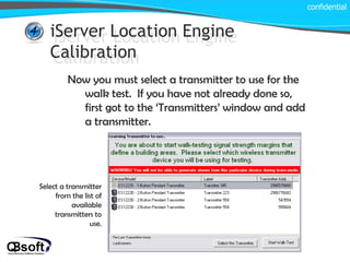 iServer Location Engine Calibration confidential iServer Location Engine Calibration Now you must select a transmitter to use for the walk test.  If you have not already done so, first got to the ‘Transmitters’ window and add a transmitter. Select a transmitter from the list of available transmitters to use. 