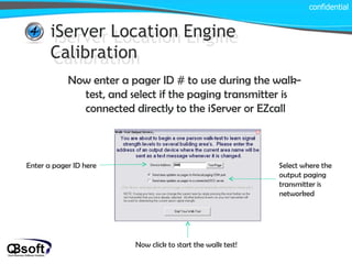 iServer Location Engine Calibration confidential iServer Location Engine Calibration Now enter a pager ID # to use during the walk-test, and select if the paging transmitter is connected directly to the iServer or EZcall Enter a pager ID here Select where the output paging transmitter is networked Now click to start the walk test! 